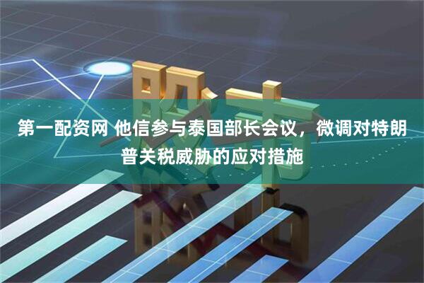 第一配资网 他信参与泰国部长会议，微调对特朗普关税威胁的应对措施