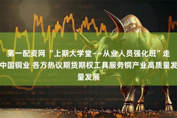 第一配资网 “上期大学堂——从业人员强化班”走进中国铜业 各方热议期货期权工具服务铜产业高质量发展