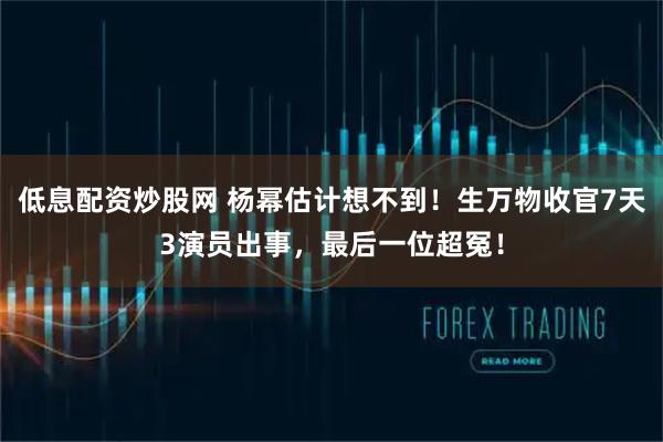低息配资炒股网 杨幂估计想不到！生万物收官7天3演员出事，最后一位超冤！