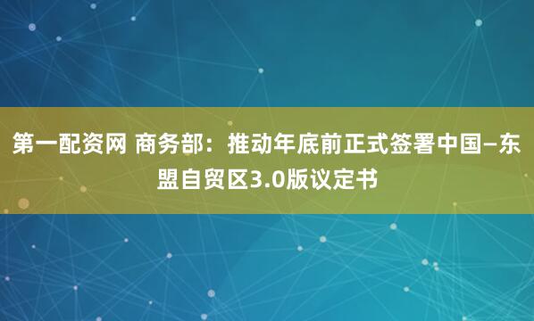 第一配资网 商务部：推动年底前正式签署中国—东盟自贸区3.0版议定书