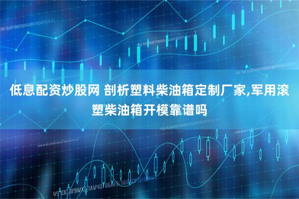 低息配资炒股网 剖析塑料柴油箱定制厂家,军用滚塑柴油箱开模靠谱吗