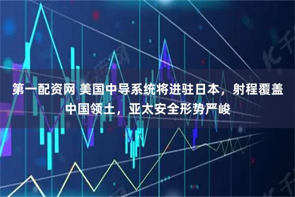 第一配资网 美国中导系统将进驻日本，射程覆盖中国领土，亚太安全形势严峻