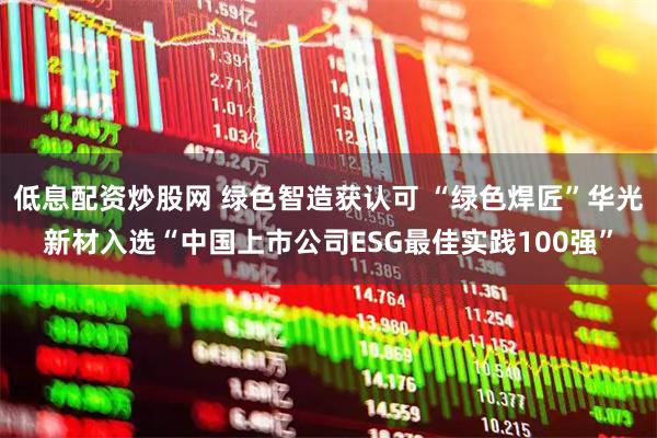 低息配资炒股网 绿色智造获认可 “绿色焊匠”华光新材入选“中国上市公司ESG最佳实践100强”