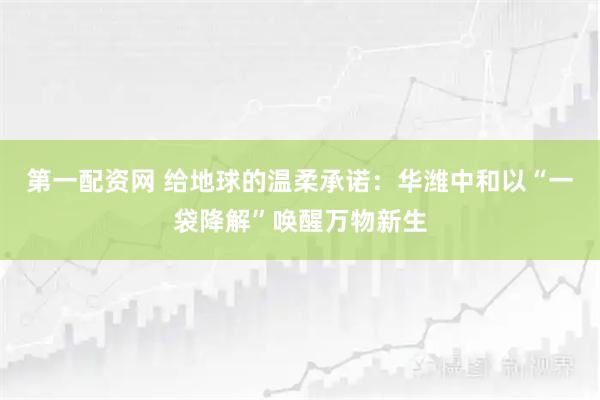 第一配资网 给地球的温柔承诺：华潍中和以“一袋降解”唤醒万物新生