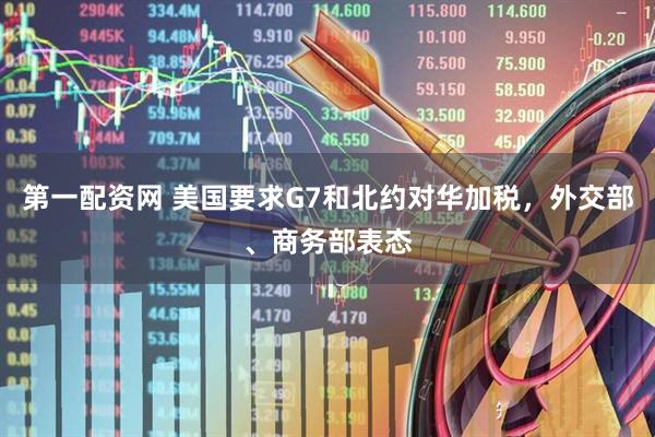 第一配资网 美国要求G7和北约对华加税，外交部、商务部表态