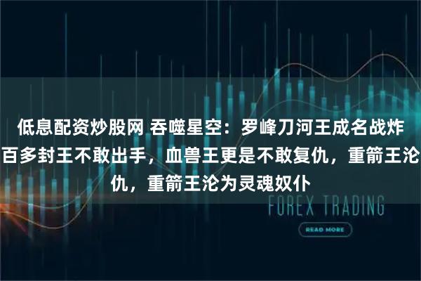 低息配资炒股网 吞噬星空：罗峰刀河王成名战炸裂，吓得二百多封王不敢出手，血兽王更是不敢复仇，重箭王沦为灵魂奴仆
