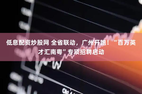 低息配资炒股网 全省联动，广州开跑！“百万英才汇南粤”专项招聘启动