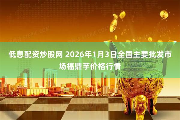 低息配资炒股网 2026年1月3日全国主要批发市场福鼎芋价格行情