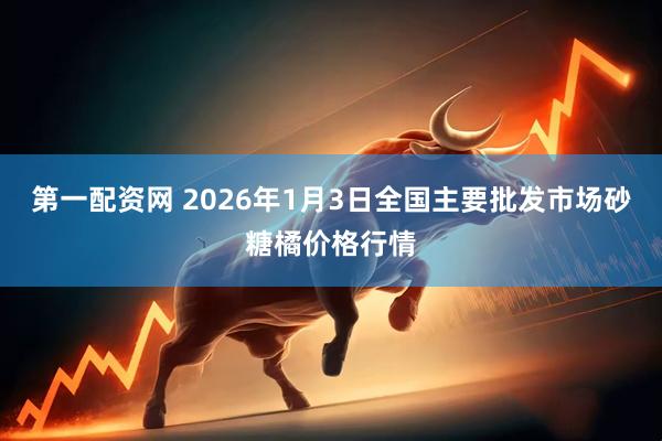 第一配资网 2026年1月3日全国主要批发市场砂糖橘价格行情