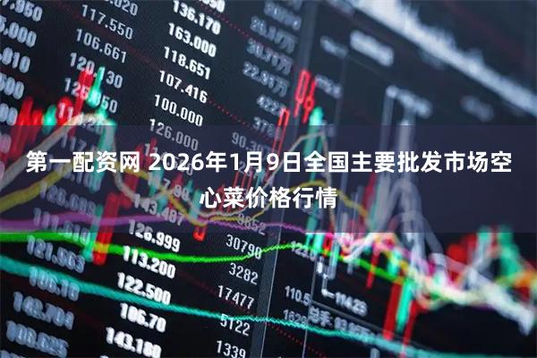 第一配资网 2026年1月9日全国主要批发市场空心菜价格行情