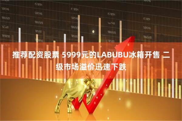 推荐配资股票 5999元的LABUBU冰箱开售 二级市场溢价迅速下跌
